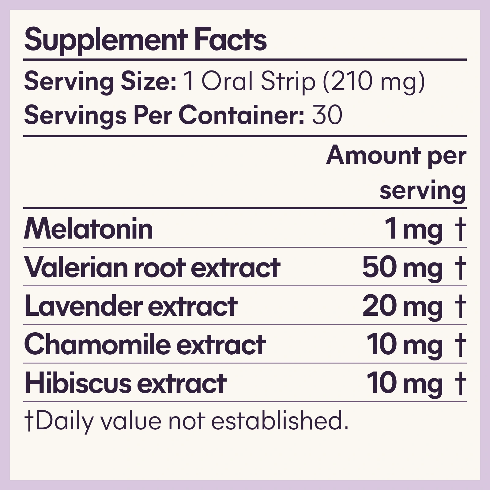 Supplement facts. Serving size: 1 oral strip (210 mg). Servings per container: 30. Amounts per serving: melatonin 1 mg; valerian root extract 50 mg; lavender extract 20 mg; chamomile extract 10 mg; hibiscus extract 10 mg. Daily values not established.