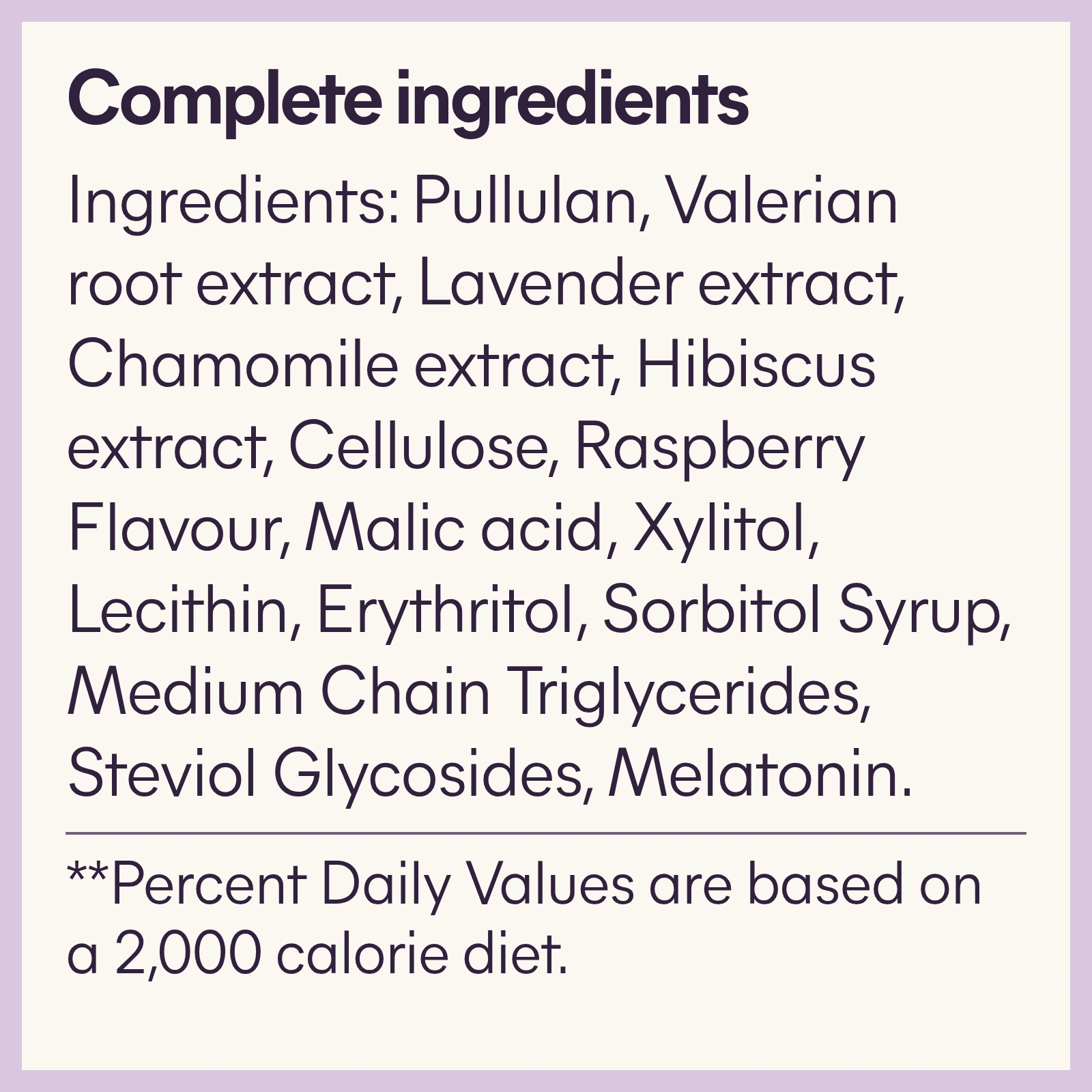 Complete ingredients: Pullulan, Valerian root extract, Lavender extract, Chamomile extract, Hibiscus extract, Cellulose, Raspberry Flavour, Malic acid, Xylitol, Lecithin, Erythritol, Sorbitol Syrup, Medium Chain Triglycerides, Steviol Glycosides, Melatonin.
